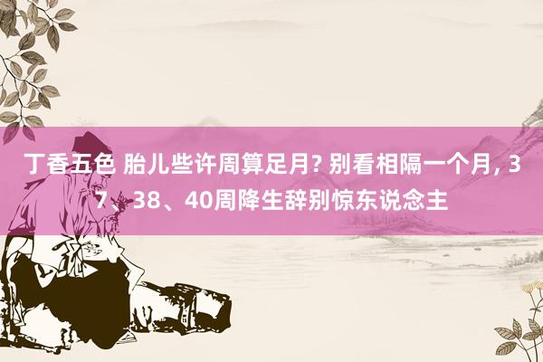 丁香五色 胎儿些许周算足月? 别看相隔一个月, 37、38、40周降生辞别惊东说念主