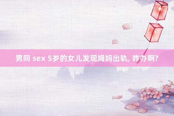 男同 sex 5岁的女儿发现姆妈出轨, 咋办啊?