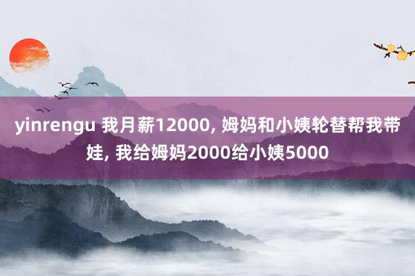 yinrengu 我月薪12000, 姆妈和小姨轮替帮我带娃, 我给姆妈2000给小姨5000