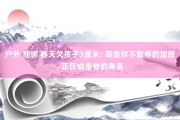 户外 捆绑 春天欠孩子3厘米: 那些你不敢停的加班, 正在偷走他的身高
