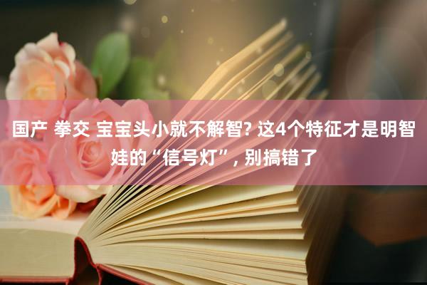国产 拳交 宝宝头小就不解智? 这4个特征才是明智娃的“信号灯”, 别搞错了
