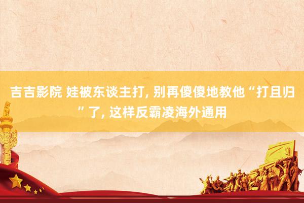 吉吉影院 娃被东谈主打, 别再傻傻地教他“打且归”了, 这样反霸凌海外通用