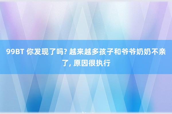 99BT 你发现了吗? 越来越多孩子和爷爷奶奶不亲了, 原因很执行