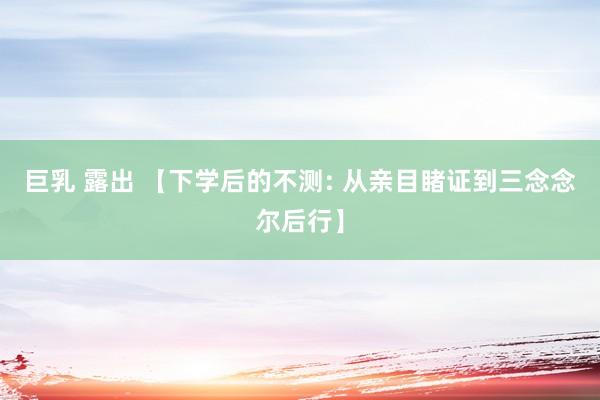 巨乳 露出 【下学后的不测: 从亲目睹证到三念念尔后行】