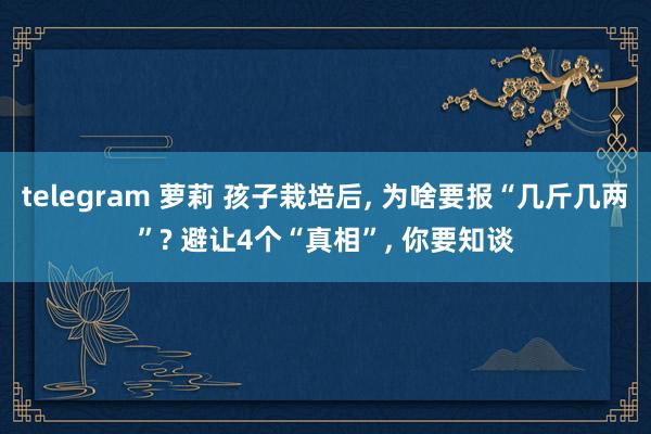 telegram 萝莉 孩子栽培后, 为啥要报“几斤几两”? 避让4个“真相”, 你要知谈