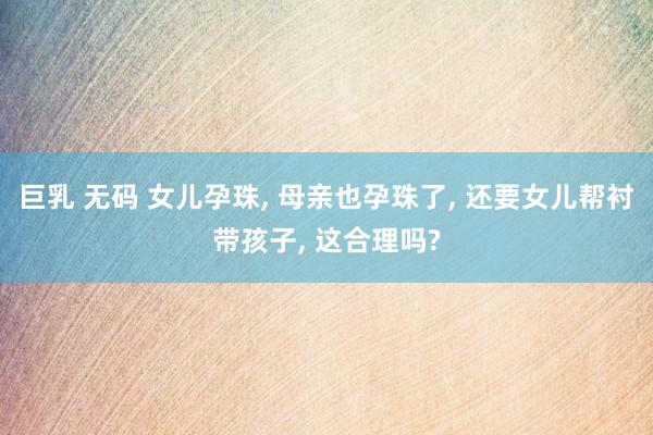 巨乳 无码 女儿孕珠, 母亲也孕珠了, 还要女儿帮衬带孩子, 这合理吗?