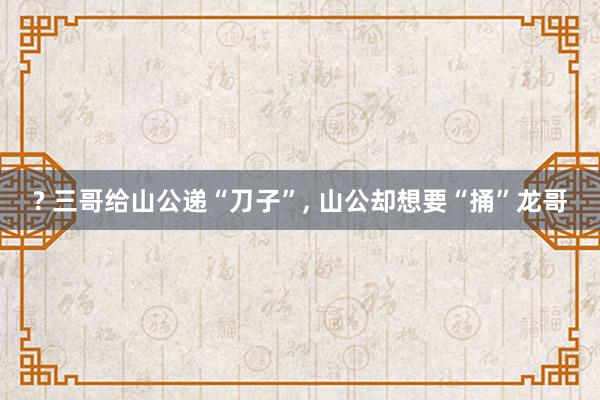 ? 三哥给山公递“刀子”, 山公却想要“捅”龙哥