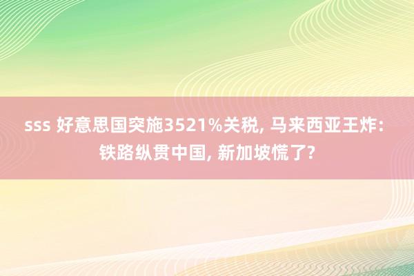 sss 好意思国突施3521%关税, 马来西亚王炸: 铁路纵贯中国, 新加坡慌了?