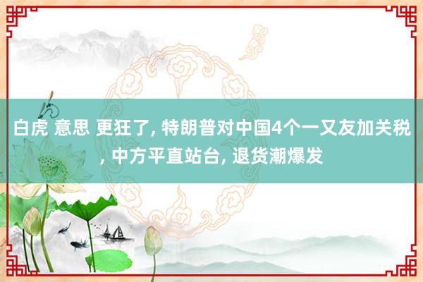 白虎 意思 更狂了, 特朗普对中国4个一又友加关税, 中方平直站台, 退货潮爆发