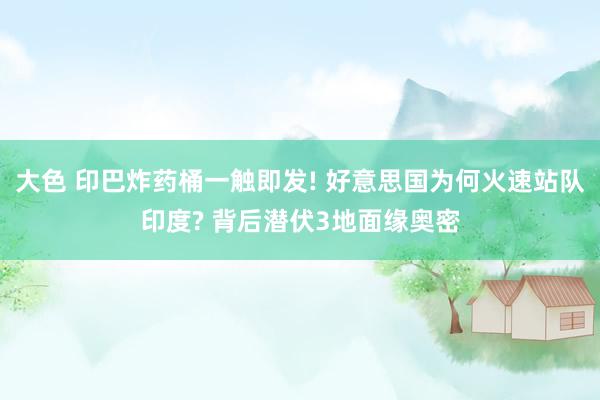 大色 印巴炸药桶一触即发! 好意思国为何火速站队印度? 背后潜伏3地面缘奥密