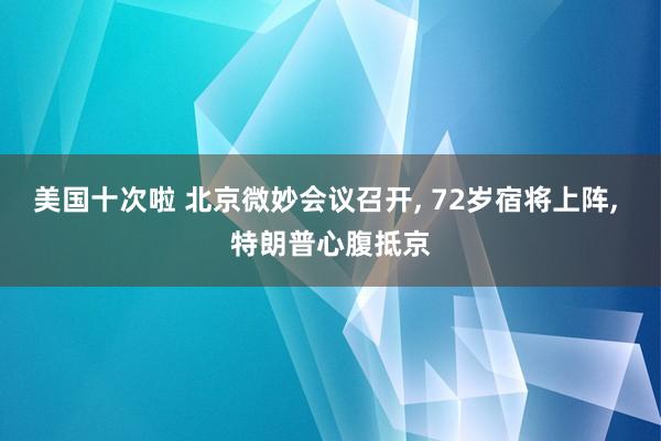 美国十次啦 北京微妙会议召开, 72岁宿将上阵, 特朗普心腹抵京