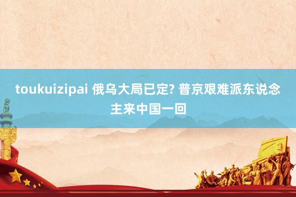 toukuizipai 俄乌大局已定? 普京艰难派东说念主来中国一回