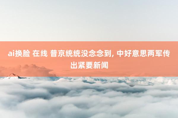 ai换脸 在线 普京统统没念念到, 中好意思两军传出紧要新闻