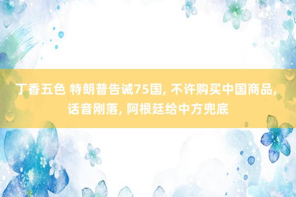 丁香五色 特朗普告诫75国, 不许购买中国商品, 话音刚落, 阿根廷给中方兜底