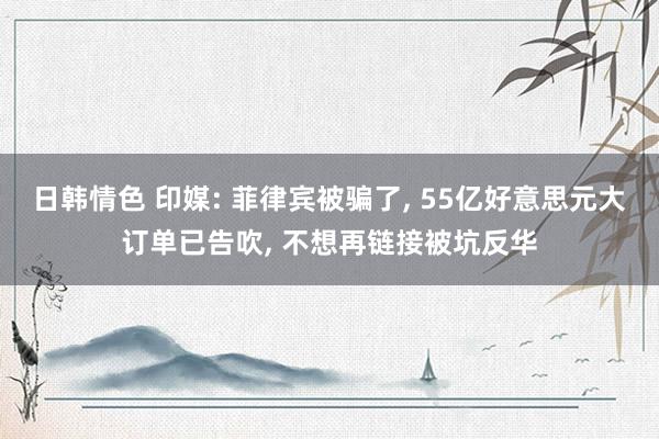 日韩情色 印媒: 菲律宾被骗了, 55亿好意思元大订单已告吹, 不想再链接被坑反华
