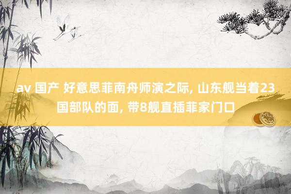 av 国产 好意思菲南舟师演之际, 山东舰当着23国部队的面, 带8舰直插菲家门口