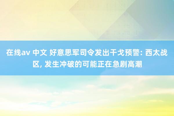 在线av 中文 好意思军司令发出干戈预警: 西太战区, 发生冲破的可能正在急剧高潮