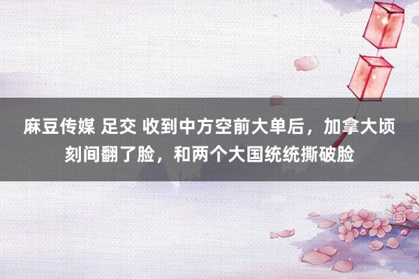 麻豆传媒 足交 收到中方空前大单后，加拿大顷刻间翻了脸，和两个大国统统撕破脸
