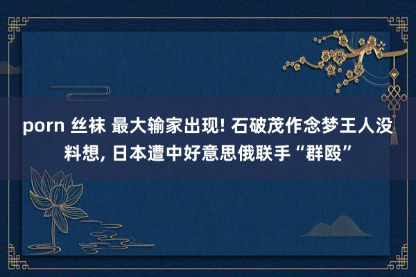 porn 丝袜 最大输家出现! 石破茂作念梦王人没料想, 日本遭中好意思俄联手“群殴”