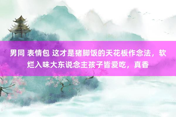 男同 表情包 这才是猪脚饭的天花板作念法，软烂入味大东说念主孩子皆爱吃，真香