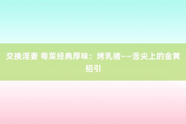 交换淫妻 粤菜经典厚味：烤乳猪——舌尖上的金黄招引