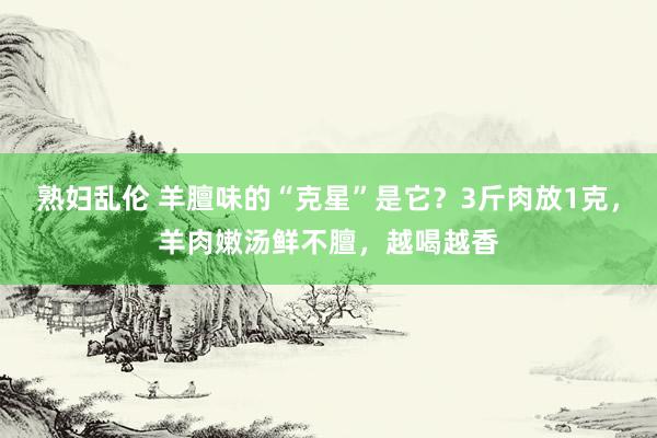 熟妇乱伦 羊膻味的“克星”是它？3斤肉放1克，羊肉嫩汤鲜不膻，越喝越香