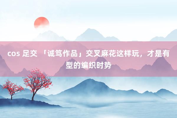 cos 足交 「诚笃作品」交叉麻花这样玩，才是有型的编织时势