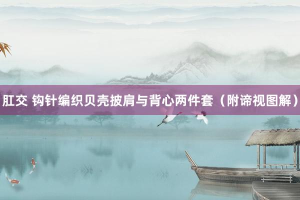 肛交 钩针编织贝壳披肩与背心两件套（附谛视图解）