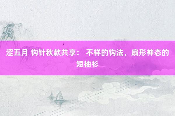 涩五月 钩针秋款共享： 不样的钩法，扇形神态的短袖衫