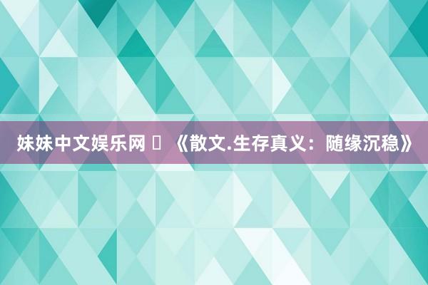 妹妹中文娱乐网 ​《散文.生存真义：随缘沉稳》