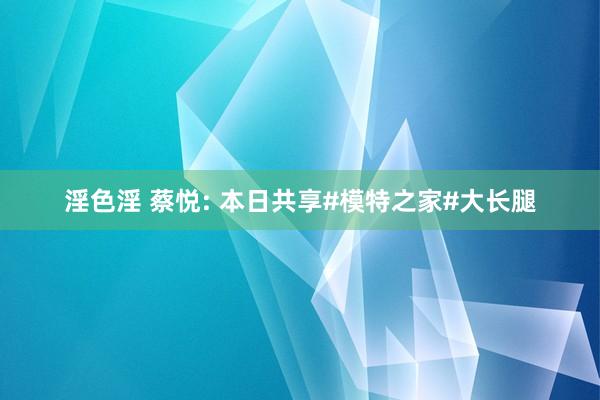 淫色淫 蔡悦: 本日共享#模特之家#大长腿