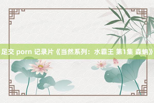 足交 porn 记录片《当然系列：水霸王 第1集 森蚺》