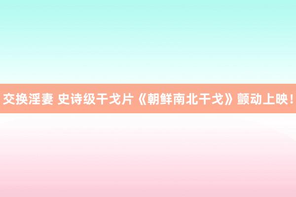 交换淫妻 史诗级干戈片《朝鲜南北干戈》颤动上映！