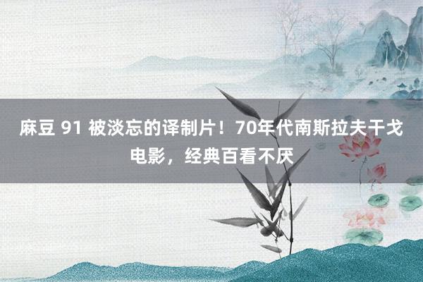 麻豆 91 被淡忘的译制片！70年代南斯拉夫干戈电影，经典百看不厌