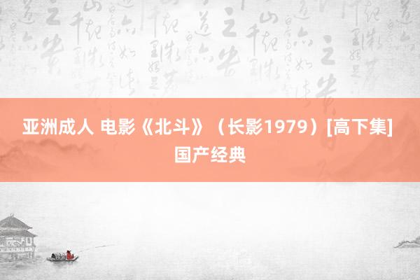 亚洲成人 电影《北斗》（长影1979）[高下集] 国产经典
