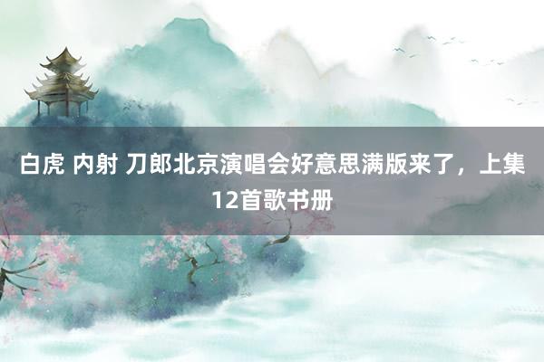 白虎 内射 刀郎北京演唱会好意思满版来了，上集12首歌书册