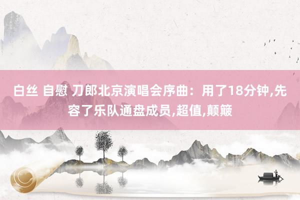 白丝 自慰 刀郎北京演唱会序曲：用了18分钟,先容了乐队通盘成员,超值,颠簸