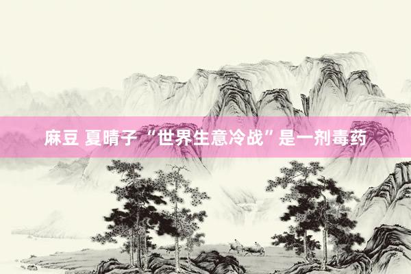 麻豆 夏晴子 “世界生意冷战”是一剂毒药