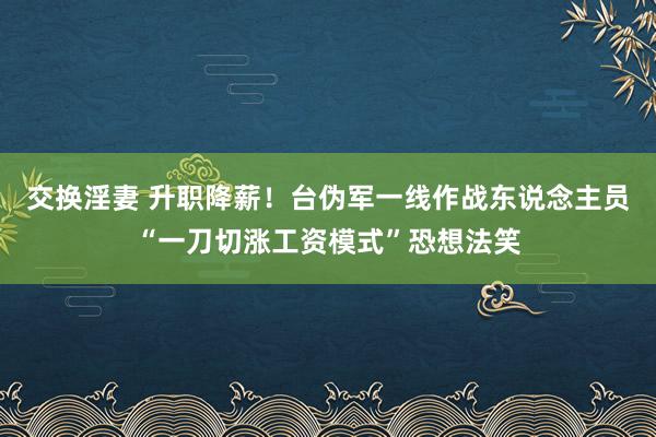 交换淫妻 升职降薪！台伪军一线作战东说念主员“一刀切涨工资模式”恐想法笑