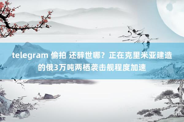 telegram 偷拍 还辞世哪？正在克里米亚建造的俄3万吨两栖袭击舰程度加速
