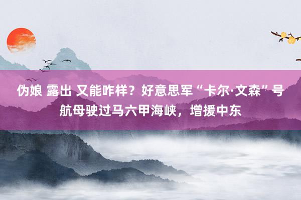 伪娘 露出 又能咋样？好意思军“卡尔·文森”号航母驶过马六甲海峡，增援中东