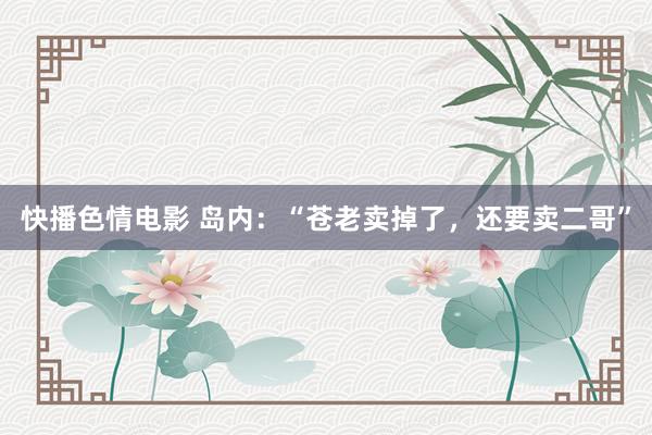 快播色情电影 岛内：“苍老卖掉了，还要卖二哥”
