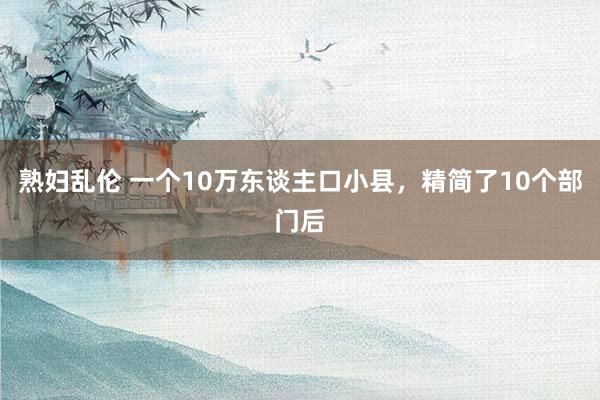 熟妇乱伦 一个10万东谈主口小县，精简了10个部门后