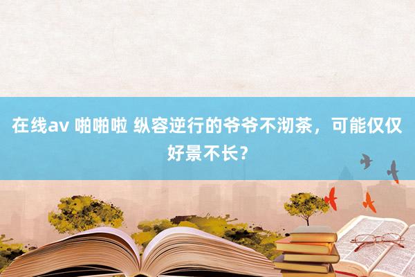 在线av 啪啪啦 纵容逆行的爷爷不沏茶，可能仅仅好景不长？