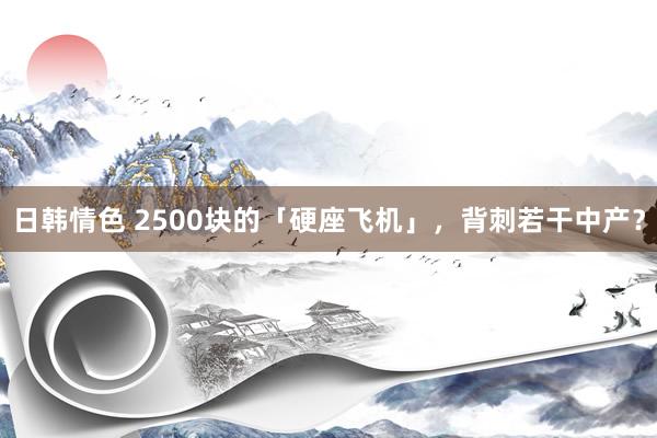 日韩情色 2500块的「硬座飞机」，背刺若干中产？