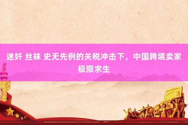 迷奸 丝袜 史无先例的关税冲击下，中国跨境卖家极限求生