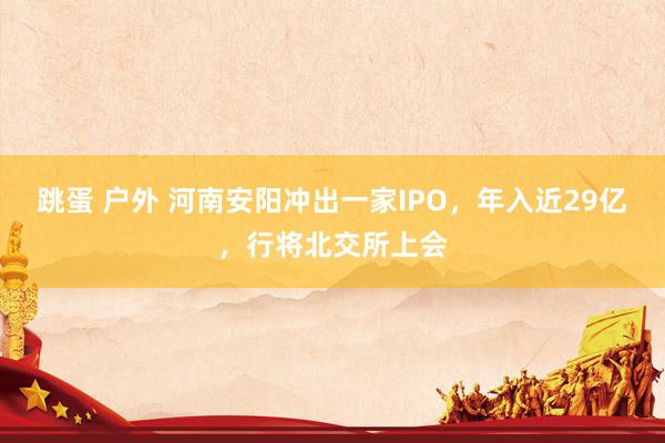 跳蛋 户外 河南安阳冲出一家IPO，年入近29亿，行将北交所上会