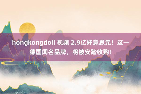 hongkongdoll 视频 2.9亿好意思元！这一德国闻名品牌，将被安踏收购！