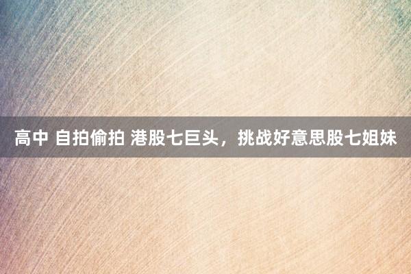 高中 自拍偷拍 港股七巨头，挑战好意思股七姐妹