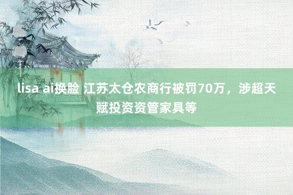 lisa ai换脸 江苏太仓农商行被罚70万，涉超天赋投资资管家具等